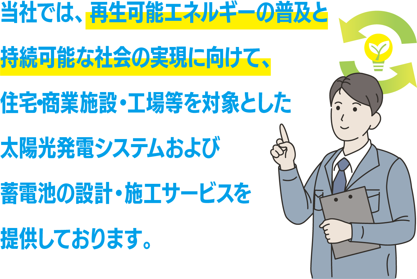 当社では、再生可能エネルギーの普及と持続可能な社会の実現に向けて、住宅・商業施設・工場等を対象とした太陽光発電システムおよび蓄電池の設計・施工サービスを提供しております。